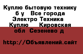 Куплю бытовую технику б/у - Все города Электро-Техника » Куплю   . Кировская обл.,Сезенево д.